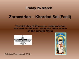Religious Events March 2010
The birthday of Zoroaster, celebrated on
this date in the Fasli calendar. Also known
as the Greater Noruz
Friday 26 March
Zoroastrian – Khordad Sal (Fasli)
 