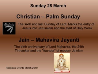 Religious Events March 2010
The sixth and last Sunday of Lent. Marks the entry of
Jesus into Jerusalem and the start of Holy Week.
Sunday 28 March
Christian – Palm Sunday
Jain – Mahavira Jayanti
The birth anniversary of Lord Mahavira, the 24th
Tirthankar and the "founder" of modern Jainism
 