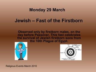 Religious Events March 2010
Observed only by firstborn males, on the
day before Passover. This fast celebrates
the survival of Jewish firstborn sons from
the 10th Plague of Egypt.
Monday 29 March
Jewish – Fast of the Firstborn
 