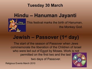 Religious Events March 2010
This festival marks the birth of Hanuman,
the Monkey God.
Tuesday 30 March
Hindu – Hanuman Jayanti
Jewish – Passover (1st
day)
The start of the season of Passover when Jews
commemorate the liberation of the Children of Israel
who were led out of Egypt by Moses. Work is not
permitted on the first two and the last
two days of Passover.
 