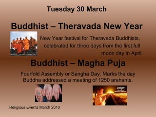 Religious Events March 2010
New Year festival for Theravada Buddhists,
celebrated for three days from the first full
moon day in April
Tuesday 30 March
Buddhist – Theravada New Year
Buddhist – Magha Puja
Fourfold Assembly or Sangha Day. Marks the day
Buddha addressed a meeting of 1250 arahants.
 