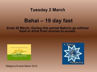 Religious Events March 2010
Ends 20 March. During this period Baha'is go without
food or drink from sunrise to sunset.
Tuesday 2 March
Bahai – 19 day fast
 