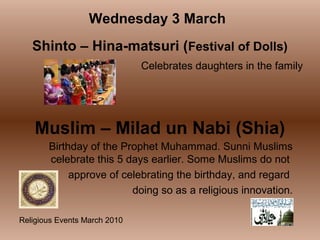 Religious Events March 2010
Celebrates daughters in the family
Wednesday 3 March
Shinto – Hina-matsuri (Festival of Dolls)
Muslim – Milad un Nabi (Shia)
Birthday of the Prophet Muhammad. Sunni Muslims
celebrate this 5 days earlier. Some Muslims do not
approve of celebrating the birthday, and regard
doing so as a religious innovation.
 