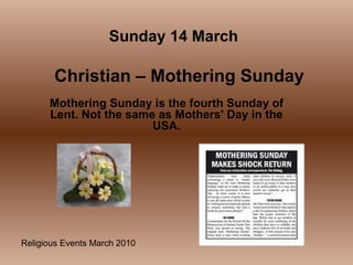 Religious Events March 2010
Mothering Sunday is the fourth Sunday of
Lent. Not the same as Mothers' Day in the
USA.
Sunday 14 March
Christian – Mothering Sunday
 