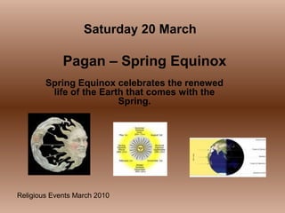Religious Events March 2010
Spring Equinox celebrates the renewed
life of the Earth that comes with the
Spring.
Saturday 20 March
Pagan – Spring Equinox
 