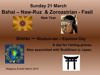 Religious Events March 2010
New Year
Sunday 21 March
Bahai – Naw-Ruz & Zoroastrian - Fasli
Shinto – Shubun-sai – Equinox Day
A day for visiting graves.
Also associated with Buddhism in Japan.
 