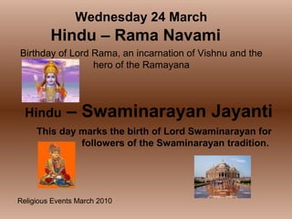 Religious Events March 2010
Birthday of Lord Rama, an incarnation of Vishnu and the
hero of the Ramayana
Wednesday 24 March
Hindu – Rama Navami
Hindu – Swaminarayan Jayanti
This day marks the birth of Lord Swaminarayan for
followers of the Swaminarayan tradition.
 