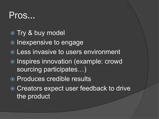 Pros…
 Try & buy model
 Inexpensive to engage
 Less invasive to users environment
 Inspires innovation (example: crowd
  sourcing participates…)
 Produces credible results
 Creators expect user feedback to drive
  the product
 