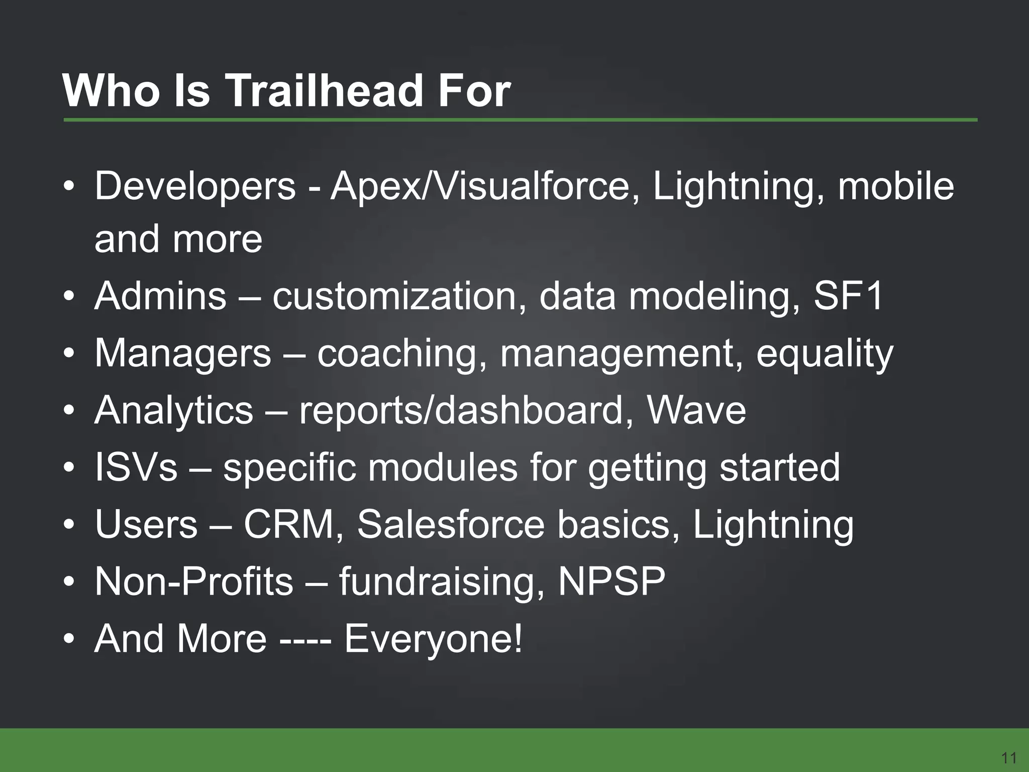 Who Is Trailhead For
• Developers - Apex/Visualforce, Lightning, mobile
and more
• Admins – customization, data modeling, SF1
• Managers – coaching, management, equality
• Analytics – reports/dashboard, Wave
• ISVs – specific modules for getting started
• Users – CRM, Salesforce basics, Lightning
• Non-Profits – fundraising, NPSP
• And More ---- Everyone!
11
 