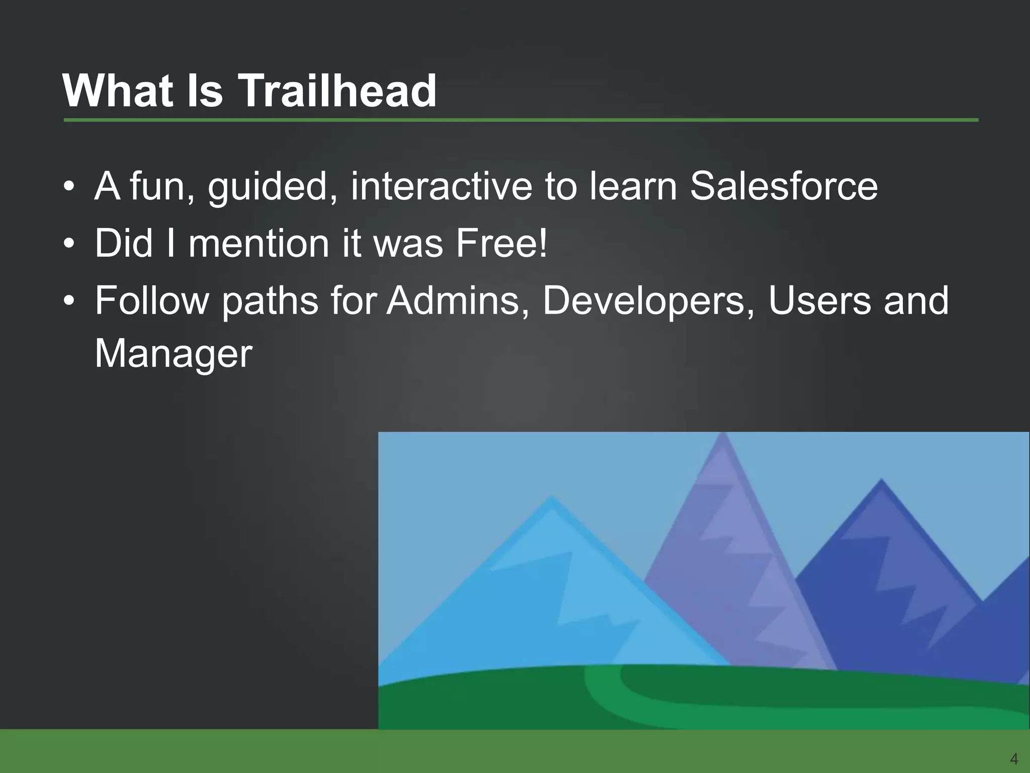 What Is Trailhead
• A fun, guided, interactive to learn Salesforce
• Did I mention it was Free!
• Follow paths for Admins, Developers, Users and
Manager
4
 