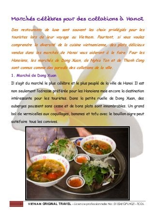 1 VIETNAM ORIGINAL TRAVEL – Licence professionnelle No : 01024/GPLHQT – TCDL
Marchés célèbres pour des collations à Hanoï
Des restaurants de luxe sont souvent les choix privilégiés pour les
touristes lors de leur voyage au Vietnam. Pourtant, si vous voulez
comprendre la diversité de la cuisine vietnamienne, des plats délicieux
vendus dans les marchés de Hanoi vous aideront à le faire. Pour les
Hanoïens, les marchés de Dong Xuan, de Nghia Tan et de Thanh Cong
sont connus comme des paradis des collations de la ville.
1. Marché de Dong Xuan
Il s’agit du marché le plus célèbre et le plus peuplé de la ville de Hanoï. Il est
non seulement l’adresse préférée pour les Hanoïens mais encore la destination
intéressante pour les touristes. Dans la petite ruelle de Dong Xuan, des
auberges poussent sans cesse et de bons plats sont innombrables. Un grand
bol de vermicelles aux coquillages, bananes et tofu avec le bouillon aigre peut
satisfaire tous les convives.
 