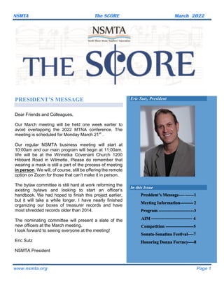 NSMTA The SCORE March 2022	
www.nsmta.org Page 1
PRESIDENT’S MESSAGE
Dear Friends and Colleagues,
Our March meeting will be held one week earlier to
avoid overlapping the 2022 MTNA conference. The
meeting is scheduled for Monday March 21st
.
Our regular NSMTA business meeting will start at
10:00am and our main program will begin at 11:00am.
We will be at the Winnetka Covenant Church 1200
Hibbard Road in Wilmette. Please do remember that
wearing a mask is still a part of the process of meeting
in person. We will, of course, still be offering the remote
option on Zoom for those that can’t make it in person.
The bylaw committee is still hard at work reforming the
existing bylaws and looking to start an officer’s
handbook. We had hoped to finish this project earlier,
but it will take a while longer. I have nearly finished
organizing our boxes of treasurer records and have
most shredded records older than 2014.
The nominating committee will present a slate of the
new officers at the March meeting.
I look forward to seeing everyone at the meeting!
Eric Sutz
NSMTA President
Eric Sutz, President
In this Issue
President’s Message----------1
Meeting Information---------2
Program ------------------------3
AIM ---------------------------- 4
Competition -------------------5
Sonata-Sonatina Festival----7
Honoring Donna Fortney----8
 