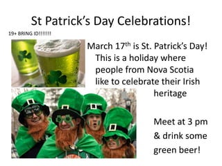 St Patrick’s Day Celebrations!
March 17th is St. Patrick’s Day!
This is a holiday where
people from Nova Scotia
like to celebrate their Irish
heritage
Meet at 3 pm
& drink some
green beer!
19+ BRING ID!!!!!!!
 