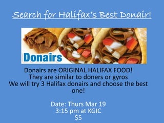 Search for Halifax’s Best Donair!
Donairs are ORIGINAL HALIFAX FOOD!
They are similar to doners or gyros
We will try 3 Halifax donairs and choose the best
one!
Date: Thurs Mar 19
3:15 pm at KGIC
$5
 