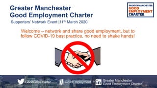 Greater Manchester
Good Employment Charter
Supporters’ Network Event |11th March 2020
GoodEmployment
#GoodEmpCharter Greater Manchester
Good Employment Charter
Welcome – network and share good employment, but to
follow COVID-19 best practice, no need to shake hands!
 