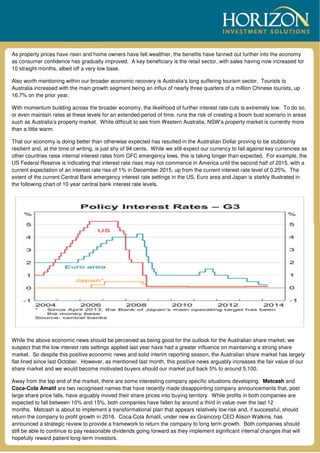 As property prices have risen and home owners have felt wealthier, the benefits have fanned out further into the economy
as consumer confidence has gradually improved. A key beneficiary is the retail sector, with sales having now increased for
10 straight months, albeit off a very low base.
Also worth mentioning within our broader economic recovery is Australia’s long suffering tourism sector. Tourists to
Australia increased with the main growth segment being an influx of nearly three quarters of a million Chinese tourists, up
16.7% on the prior year.
With momentum building across the broader economy, the likelihood of further interest rate cuts is extremely low. To do so,
or even maintain rates at these levels for an extended period of time, runs the risk of creating a boom bust scenario in areas
such as Australia’s property market. While difficult to see from Western Australia, NSW’s property market is currently more
than a little warm.
That our economy is doing better than otherwise expected has resulted in the Australian Dollar proving to be stubbornly
resilient and, at the time of writing, is just shy of 94 cents. While we still expect our currency to fall against key currencies as
other countries raise internal interest rates from GFC emergency lows, this is taking longer than expected. For example, the
US Federal Reserve is indicating that interest rate rises may not commence in America until the second half of 2015, with a
current expectation of an interest rate rise of 1% in December 2015, up from the current interest rate level of 0.25%. The
extent of the current Central Bank emergency interest rate settings in the US, Euro area and Japan is starkly illustrated in
the following chart of 10 year central bank interest rate levels.
While the above economic news should be perceived as being good for the outlook for the Australian share market, we
suspect that the low interest rate settings applied last year have had a greater influence on maintaining a strong share
market. So despite this positive economic news and solid interim reporting season, the Australian share market has largely
flat-lined since last October. However, as mentioned last month, this positive news arguably increases the fair value of our
share market and we would become motivated buyers should our market pull back 5% to around 5,100.
Away from the top end of the market, there are some interesting company specific situations developing. Metcash and
Coca-Cola Amatil are two recognised names that have recently made disappointing company announcements that, post
large share price falls, have arguably moved their share prices into buying territory. While profits in both companies are
expected to fall between 10% and 15%, both companies have fallen by around a third in value over the last 12
months. Metcash is about to implement a transformational plan that appears relatively low risk and, if successful, should
return the company to profit growth in 2016. Coca-Cola Amatil, under new ex Graincorp CEO Alison Watkins, has
announced a strategic review to provide a framework to return the company to long term growth. Both companies should
still be able to continue to pay reasonable dividends going forward as they implement significant internal changes that will
hopefully reward patient long-term investors.
 