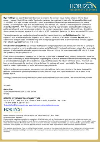 Myer Holdings has recently been sold down due to concerns the company would make a takeover offer for David
Jones. However, South African retailer Woolworths has acted first, making a $4 cash offer that values David Jones at
$2.15 billion. With Myer’s market value at $1.3 billion, any thoughts of Myer making a takeover offer should now be
dashed. At current prices, Myer is on an undemanding price earnings (PE) ratio of 11 times and grossed up historical
dividend yield of 11%. With the retail environment gradually improving, Myer should be able to at least modestly grow
profits going forward, so at current prices we believe the company represents an attractive 12 month trade. Should the
shares recover back to their average 12 month price of $2.65, coupled with dividends, this would represent at 30% return.
Transport companies are usually strong beneficiaries of an improving economy and Toll Holdings offers that
exposure. With an expected grossed up yield of 8.5%, investors can afford to be patient. Likewise, Asciano, with its
extensive rail and port assets should offer long-term share price appreciation and, as an infrastructure company, appears
more attractively priced than many of its peers.
While Southern Cross Media is a company that has some company specific issues at the current time due to a change in
presenters impacting its morning radio program ratings and affiliation with the struggling television network Ten, as a media
company, it is leveraged to a broader economic recovery. At current pricing, it is on an undemanding PE ratio of 10 times
and grossed up dividend yield of 9.5%.
Finally, to support the saying ‘every dog has its day’ and to offer hope to Alumina’s long suffering shareholders, there has
been recent commentary by Alcoa management suggesting that aluminium demand will exceed production this year, ending
an almost decade-long surplus driven by Chinese output that has saddled the industry with lower prices. The result has
been a recent recovery in the aluminium price and should this continue, will be very beneficial for Alumina as the company
stands to make a rapid recovery in profits and resume paying dividends.
While none of the above companies represent core portfolio holdings, the inclusion of some of the above shares within
portfolios could assist in generating increased portfolio yield and longer term capital appreciation that is ahead of the
broader market.
Should you wish to discuss any of the above, please do not hesitate to contact our office. We would welcome your call.
Sincerely
David Offer
AUTHORISED REPRESENTATIVE 259188
Director
HORIZON INVESTMENT SOLUTIONS PTY LTD
SUITE 1, POST OFFICE PLAZA, 153 VICTORIA STREET, BUNBURY WA 6230
T. 08 9791 9188 F. 08 9791 9187
E.david.offer@horizonis.com.au www.horizoninvestmentsolutions.com.au
Horizon Investment Solutions Pty Ltd, ACN 083 142 438, ABN 79 668 035 212, AFSL 405897
GENERAL ADVICE WARNING:
Please note that any advice provided in this newsletter is GENERAL advice only, as the information or advice given does not take into account your
particular objectives, financial situation or needs. Opinions, conclusions and other information expressed in this email are not given or endorsed by Horizon,
unless otherwise indicated. Therefore, before you act on any of the information provided in this newsletter, you must consider the appropriateness of the
information having regard to your particular objectives, financial situation and needs and if necessary, seek appropriate professional advice.
This newsletter is confidential. If you are not the intended recipient, you must not view, disseminate, distribute or copy this document without our consent.
Horizon does not accept any liability in connection with any computer virus, data corruption, incompleteness, or unauthorised amendment of this
newsletter.
 