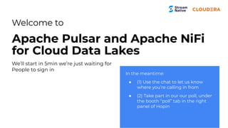 Welcome to
Apache Pulsar and Apache NiFi
for Cloud Data Lakes
In the meantime:
● (1) Use the chat to let us know
where you’re calling in from
● (2) Take part in our our poll, under
the booth “poll” tab in the right
panel of Hopin
We’ll start in 5min we’re just waiting for
People to sign in
 