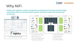 Why NiFi
• Enable easy ingestion, routing, management and delivery of any data anywhere (Edge,
cloud, data center) to any downstream system with built in end-to-end security and
provenance
ACQUIRE PROCESS DELIVER
• Over 350 Prebuilt Processors
• Easy to build your own
• Parse, Enrich & Apply Schema
• Filter, Split, Merger & Route
• Throttle & Backpressure
• Guaranteed Delivery
• Full data provenance
• Eco-system integration
Advanced tooling to industrialize ﬂow development
(Flow Development Life Cycle)
FTP
SFTP
HL7
UDP
XML
HTTP
EMAIL
HTML
IMAGE
SYSLOG
FTP
SFTP
HL7
UDP
XML
HTTP
EMAIL
HTML
IMAGE
SYSLOG
HASH
MERGE
EXTRACT
DUPLICATE
SPLIT
ROUTE TEXT
ROUTE CONTENT
ROUTE CONTEXT
CONTROL RATE
DISTRIBUTE LOAD
GEOENRICH
SCAN
REPLACE
TRANSLATE
CONVERT
ENCRYPT
TALL
EVALUATE
EXECUTE
 