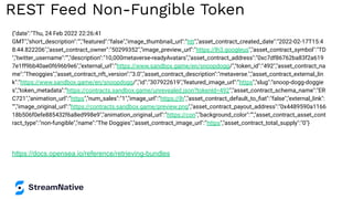 REST Feed Non-Fungible Token
{"date":"Thu, 24 Feb 2022 22:26:41
GMT","short_description":"","featured":"false","image_thumbnail_url":"htt","asset_contract_created_date":"2022-02-17T15:4
8:44.822206","asset_contract_owner":"50299352","image_preview_url":"https://lh3.googleus","asset_contract_symbol":"TD
","twitter_username":"","description":"10,000metaverse-readyAvatars","asset_contract_address":"0xc7df86762ba83f2a619
7e1ff9bb40ae0f696b9e6","external_url":"https://www.sandbox.game/en/snoopdogg/","token_id":"492","asset_contract_na
me":"Theoggies","asset_contract_nft_version":"3.0","asset_contract_description":"metaverse.","asset_contract_external_lin
k":"https://www.sandbox.game/en/snoopdogg/","id":"307922619","featured_image_url":"https","slug":"snoop-dogg-doggie
s","token_metadata":"https://contracts.sandbox.game/unrevealed.json?tokenId=492","asset_contract_schema_name":"ER
C721","animation_url":"https","num_sales":"1","image_url":"https://lh","asset_contract_default_to_ﬁat":"false","external_link":
"","image_original_url":"https://contracts.sandbox.game/preview.png","asset_contract_payout_address":"0x4489590a1166
18b506f0efe885432f6a8ed998e9","animation_original_url":"https://con","background_color":"","asset_contract_asset_cont
ract_type":"non-fungible","name":"The Doggies","asset_contract_image_url":"https","asset_contract_total_supply":"0"}
https://docs.opensea.io/reference/retrieving-bundles
 