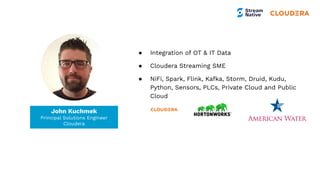 Tim Spann
Developer Advocate
● Integration of OT & IT Data
● Cloudera Streaming SME
● NiFi, Spark, Flink, Kafka, Storm, Druid, Kudu,
Python, Sensors, PLCs, Private Cloud and Public
Cloud
John Kuchmek
Principal Solutions Engineer
Cloudera
 