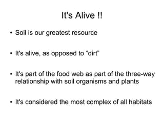 It's Alive !!
● Soil is our greatest resource
● It's alive, as opposed to “dirt”
● It's part of the food web as part of the three-way
relationship with soil organisms and plants
● It's considered the most complex of all habitats
 