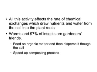 ● All this activity effects the rate of chemical
exchanges which draw nutrients and water from
the soil into the plant roots
● Worms and 97% of insects are gardeners'
friends.
– Feed on organic matter and then disperse it though
the soil
– Speed up composting process
 