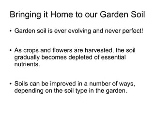 Bringing it Home to our Garden Soil
● Garden soil is ever evolving and never perfect!
● As crops and flowers are harvested, the soil
gradually becomes depleted of essential
nutrients.
● Soils can be improved in a number of ways,
depending on the soil type in the garden.
 