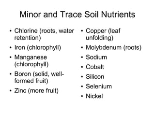 Minor and Trace Soil Nutrients
● Chlorine (roots, water
retention)
● Iron (chlorophyll)
● Manganese
(chlorophyll)
● Boron (solid, well-
formed fruit)
● Zinc (more fruit)
● Copper (leaf
unfolding)
● Molybdenum (roots)
● Sodium
● Cobalt
● Silicon
● Selenium
● Nickel
 