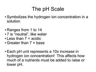 The pH Scale
● Symbolizes the hydrogen ion concentration in a
solution
● Ranges from 1 to 14
● 7 is “neutral”, like water
● Less than 7 = acidic
● Greater than 7 = base
● Each pH unit represents a 10x increase in
hydrogen ion concentration! This affects how
much of a nutrients must be added to raise or
lower pH.
 