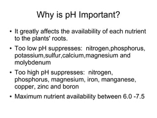 Why is pH Important?
● It greatly affects the availability of each nutrient
to the plants' roots.
● Too low pH suppresses: nitrogen,phosphorus,
potassium,sulfur,calcium,magnesium and
molybdenum
● Too high pH suppresses: nitrogen,
phosphorus, magnesium, iron, manganese,
copper, zinc and boron
● Maximum nutrient availability between 6.0 -7.5
 