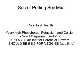 Secret Potting Soil Mix
● Soil Test Results
● Very high Phosphorus, Potassium and Calcium
● Good Magnesium and Zinc
● PH 5.7, Excellent for Perennial Flowers,
SHOULD BE 6-6.5 FOR VEGGIES (add lime)
 