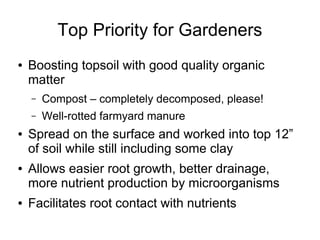 Top Priority for Gardeners
● Boosting topsoil with good quality organic
matter
– Compost – completely decomposed, please!
– Well-rotted farmyard manure
● Spread on the surface and worked into top 12”
of soil while still including some clay
● Allows easier root growth, better drainage,
more nutrient production by microorganisms
● Facilitates root contact with nutrients
 
