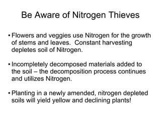 Be Aware of Nitrogen Thieves
● Flowers and veggies use Nitrogen for the growth
of stems and leaves. Constant harvesting
depletes soil of Nitrogen.
● Incompletely decomposed materials added to
the soil – the decomposition process continues
and utilizes Nitrogen.
● Planting in a newly amended, nitrogen depleted
soils will yield yellow and declining plants!
 