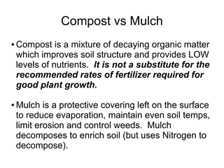 Compost vs Mulch
● Compost is a mixture of decaying organic matter
which improves soil structure and provides LOW
levels of nutrients. It is not a substitute for the
recommended rates of fertilizer required for
good plant growth.
● Mulch is a protective covering left on the surface
to reduce evaporation, maintain even soil temps,
limit erosion and control weeds. Mulch
decomposes to enrich soil (but uses Nitrogen to
decompose).
 