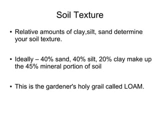 Soil Texture
● Relative amounts of clay,silt, sand determine
your soil texture.
● Ideally – 40% sand, 40% silt, 20% clay make up
the 45% mineral portion of soil
● This is the gardener's holy grail called LOAM.
 