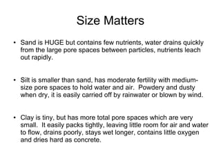 Size Matters
● Sand is HUGE but contains few nutrients, water drains quickly
from the large pore spaces between particles, nutrients leach
out rapidly.
● Silt is smaller than sand, has moderate fertility with medium-
size pore spaces to hold water and air. Powdery and dusty
when dry, it is easily carried off by rainwater or blown by wind.
● Clay is tiny, but has more total pore spaces which are very
small. It easily packs tightly, leaving little room for air and water
to flow, drains poorly, stays wet longer, contains little oxygen
and dries hard as concrete.
 