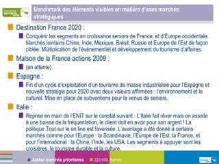 Benchmark des éléments visibles en matière d’axes marchés stratégiques  Destination France 2020 :  Conquérir les segments en croissance seniors de France, et d’Europe occidentale. Marchés lointains Chine, Inde, Mexique, Brésil, Russie et Europe de l’Est de façon ciblée. Multiplication de l’événementiel et développement du tourisme d’affaires. Maison de la France actions 2009 : (en attente) Espagne :  Fin d’un cycle d’exploitation d’un tourisme de masse industrialisé pour l’Espagne et nouvelle stratégie pour 2020 avec deux valeurs affirmées : l’environnement et le culturel. Mise en place de subventions pour la venue de seniors.  Italie :  Reprise en main de l’ENIT sur le constat suivant : L’Italie fait rêver mais on assiste à une baisse de la fréquentation, le client doit en avoir pour son argent ! La politique Tout sur le on line est favorisée. L’avantage a été donné à certains marchés comme pour l’Europe : la Scandinavie, l’Europe de l’Est, la France, et pour l’international : la Chine, l’Inde, les USA. Les segments à appuyer sont les croisières, le tourisme durable et la culture. 