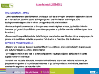 Axes de travail (2009-2011) POSITIONNEMENT - IMAGE -  Définir et défendre un positionnement touristique clair de la Bretagne en tant que destination valable en et hors saison, pour des courts et longs séjours – une destination authentique, sûre, écologiquement responsable et offrant un rapport qualité prix imbattable - Renforcer le positionnement de la Bretagne avec une stratégie de marque, (qui reflète l’identité bretonne, qui garantit la qualité des prestations proposées et qui offre un cadre mobilisant pour  tous les acteurs) - Renouveler l’image et l’attractivité de la Bretagne en mettant en avant la diversité de ses paysages, la gamme et la qualité des activités proposées, l’art de vivre et l’esprit de fête des bretons APPROCHE PROMOTIONNELLE  : - Elaborer une stratégie d’accueil avec les OTs et l’ensemble des professionnels (afin de promouvoir une culture d’accueil spécifique à la Bretagne) - Développer l’internet (site web et e-marketing) comme l’outil principal de conquête et de vente auprès du marché individuel - Adopter une  nouvelle démarche promotionnelle affinitaire auprès des visiteurs individuels, en proposant une gamme d’«expériences bretonnes » qui corresponde aux motivations, besoins et attentes des segments de marchés ciblés 