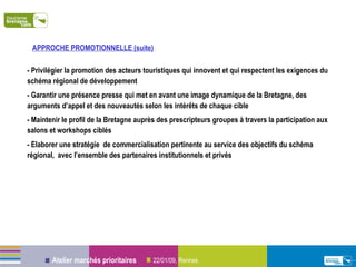 - Privilégier la promotion des acteurs touristiques qui innovent et qui respectent les exigences du schéma régional de développement - Garantir une présence presse qui met en avant une image dynamique de la Bretagne, des arguments d’appel et des nouveautés selon les intérêts de chaque cible - Maintenir le profil de la Bretagne auprès des prescripteurs groupes à travers la participation aux salons et workshops ciblés - Elaborer une stratégie  de commercialisation pertinente au service des objectifs du schéma régional,  avec l’ensemble des partenaires institutionnels et privés APPROCHE PROMOTIONNELLE (suite)  :  