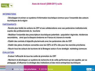 Axes de travail (2009-2011) suite INFORMATIONS  : - Développer et animer un système d’information touristique commun pour l’ensemble des acteurs touristiques de la région PARTENARIATS  : -  Rendre plus lisible les actions du CRT et ses collaborations avec ses partenaires institutionnels auprès des professionnels du  tourisme  - Mobiliser l’ensemble des prescripteurs touristiques potentiels : population régionale, résidences secondaires,  ainsi que la diaspora bretonne en France et à travers le monde - Etablir des contrats d’objectifs pluriannuels avec les partenaires clés du CRT - Etablir des plans d’actions concertés avec les CDTs et OTs clés pour les marchés prioritaires - Réunir tous les acteurs de tourisme de la Bretagne autour d’une stratégie  marketing commune EVALUATION  : -  Evaluer l’efficacité de tous les outils de promotion du CRT - Maintenir et développer un système de recherche et de veille performant qui est capable, par sa pédagogie, d’influencer la stratégie des institutions et des micro-entreprises touristiques 