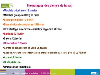 Thématiques des ateliers de travail Marchés prioritaires 22 janvier Marchés groupes (BSG) 20 mars Stratégie internet 10 février Base de données régionale 10 février Une stratégie de commercialisation régionale 20 mars Editions 12 février Salons 12 février Observation 5 février  Centre de ressources et veille 26 février Espace Acteurs (site internet des professionnels ou « site pro ») 26 février Accueil 6 février Qualité 6 février Organisation touristique 