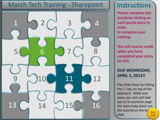 9
5
1
13
2
6
10
14 15
3
11
7
4
8
12
16
Please complete this
puzzle by clicking on
each puzzle piece in
order
to complete your
training.
You will receive credit
when you have
completed your entry
for #16.
DUE WEDNESDAY,
APRIL 3, 2013!!
Play Slide Show by hitting
the F5 key on top of the
keyboard. What ever
piece you click will take
you to its question page.
For more help check out
the tutorial on the last
slide
March Tech Training - Sharepoint
Start
Over
 