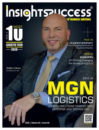MGNLOGISTICSLOGISTIC SOLUTIONS CRAFTED WITH
EXPERTISE AND TECHNOLOGY
LEADER’S VIEWPOINT
The Changing Dynamics of
Insurance Industry
2020 | Volume-03 | Issue-05 www.insightssuccess.com
MOST
RECOMMENDED
LOGISTIC TECH
SOLUTION PROVIDERS
2020
INSIGHTS
3D Printing Changing
the facets of logistics
T
H
E
PAGE 26
PAGE 30
PAGE 08
Matthew Telesca
President & CEO
 