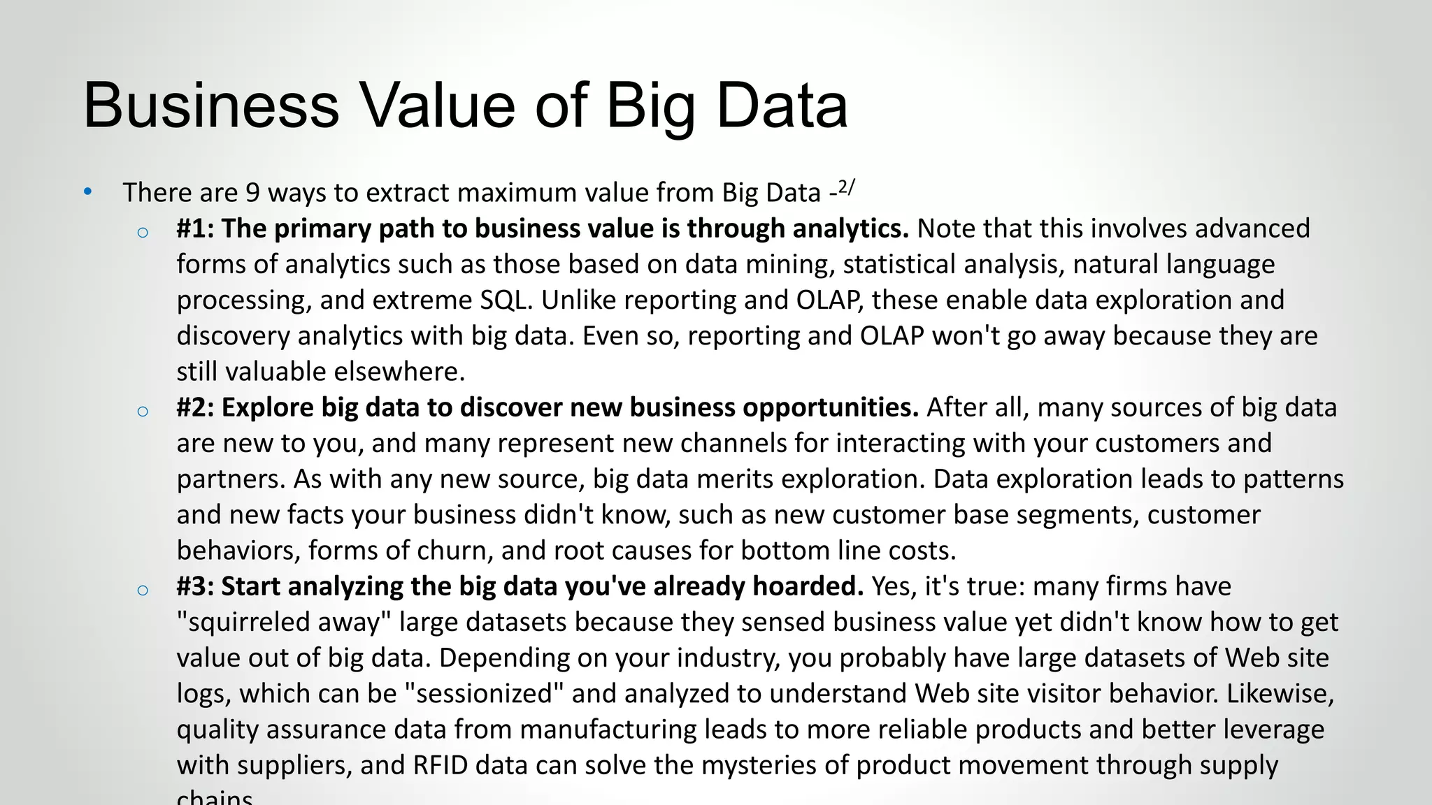 • There are 9 ways to extract maximum value from Big Data -2/
o #1: The primary path to business value is through analytics. Note that this involves advanced
forms of analytics such as those based on data mining, statistical analysis, natural language
processing, and extreme SQL. Unlike reporting and OLAP, these enable data exploration and
discovery analytics with big data. Even so, reporting and OLAP won't go away because they are
still valuable elsewhere.
o #2: Explore big data to discover new business opportunities. After all, many sources of big data
are new to you, and many represent new channels for interacting with your customers and
partners. As with any new source, big data merits exploration. Data exploration leads to patterns
and new facts your business didn't know, such as new customer base segments, customer
behaviors, forms of churn, and root causes for bottom line costs.
o #3: Start analyzing the big data you've already hoarded. Yes, it's true: many firms have
"squirreled away" large datasets because they sensed business value yet didn't know how to get
value out of big data. Depending on your industry, you probably have large datasets of Web site
logs, which can be "sessionized" and analyzed to understand Web site visitor behavior. Likewise,
quality assurance data from manufacturing leads to more reliable products and better leverage
with suppliers, and RFID data can solve the mysteries of product movement through supply
Business Value of Big Data
 