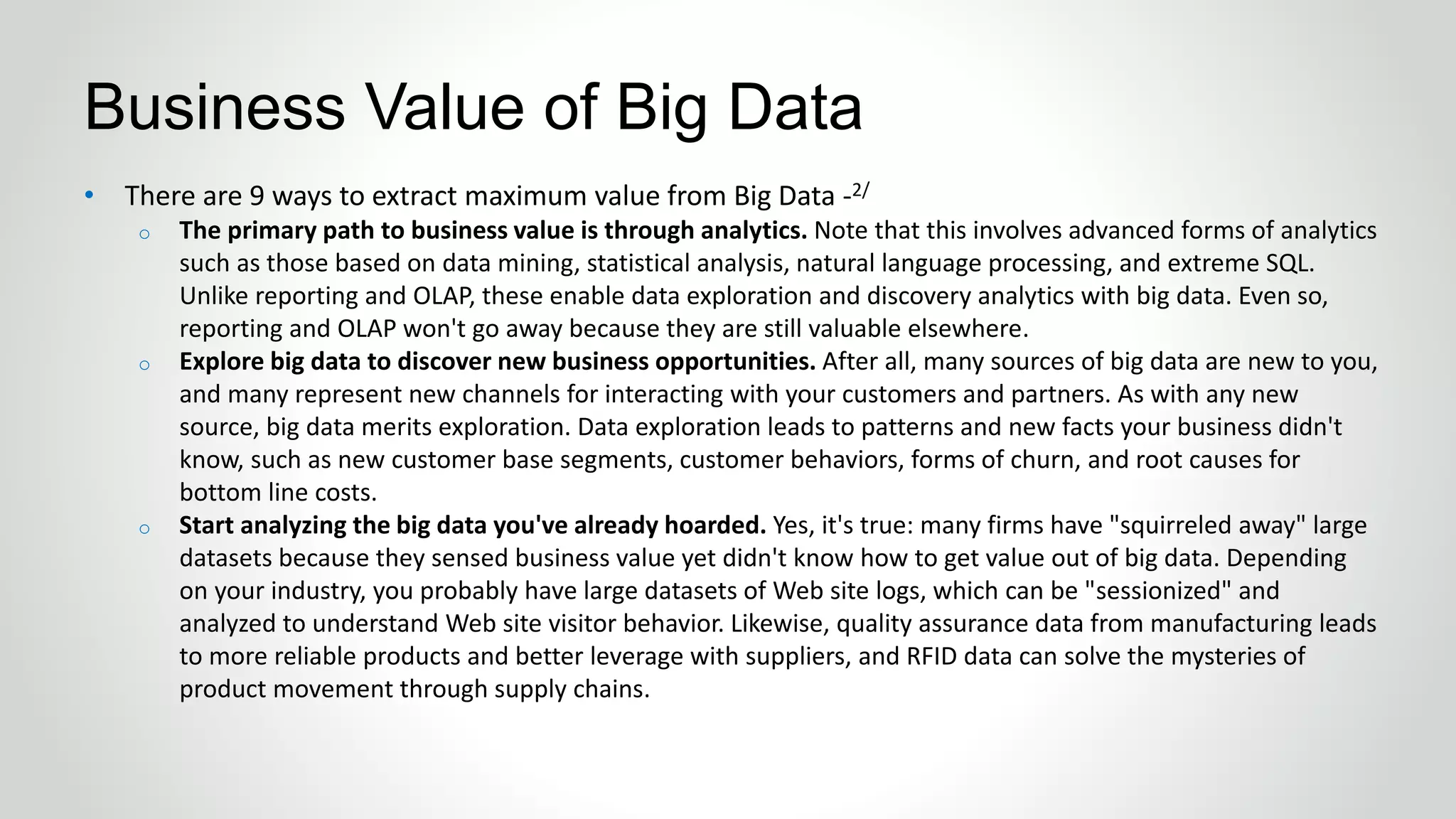 • There are 9 ways to extract maximum value from Big Data -2/
o The primary path to business value is through analytics. Note that this involves advanced forms of analytics
such as those based on data mining, statistical analysis, natural language processing, and extreme SQL.
Unlike reporting and OLAP, these enable data exploration and discovery analytics with big data. Even so,
reporting and OLAP won't go away because they are still valuable elsewhere.
o Explore big data to discover new business opportunities. After all, many sources of big data are new to you,
and many represent new channels for interacting with your customers and partners. As with any new
source, big data merits exploration. Data exploration leads to patterns and new facts your business didn't
know, such as new customer base segments, customer behaviors, forms of churn, and root causes for
bottom line costs.
o Start analyzing the big data you've already hoarded. Yes, it's true: many firms have "squirreled away" large
datasets because they sensed business value yet didn't know how to get value out of big data. Depending
on your industry, you probably have large datasets of Web site logs, which can be "sessionized" and
analyzed to understand Web site visitor behavior. Likewise, quality assurance data from manufacturing leads
to more reliable products and better leverage with suppliers, and RFID data can solve the mysteries of
product movement through supply chains.
Business Value of Big Data
 