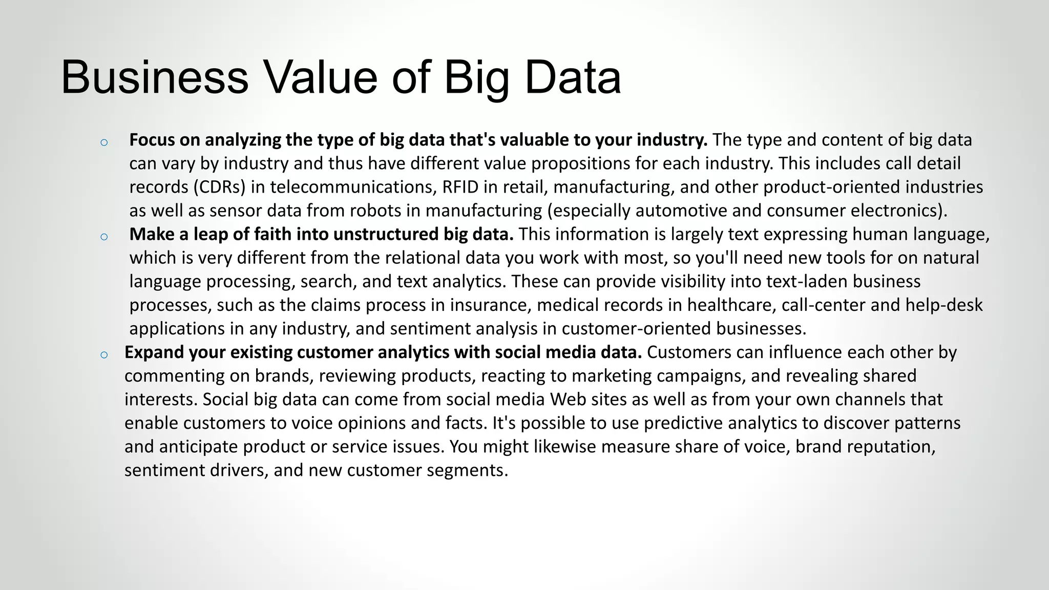 o Focus on analyzing the type of big data that's valuable to your industry. The type and content of big data
can vary by industry and thus have different value propositions for each industry. This includes call detail
records (CDRs) in telecommunications, RFID in retail, manufacturing, and other product-oriented industries
as well as sensor data from robots in manufacturing (especially automotive and consumer electronics).
o Make a leap of faith into unstructured big data. This information is largely text expressing human language,
which is very different from the relational data you work with most, so you'll need new tools for on natural
language processing, search, and text analytics. These can provide visibility into text-laden business
processes, such as the claims process in insurance, medical records in healthcare, call-center and help-desk
applications in any industry, and sentiment analysis in customer-oriented businesses.
o Expand your existing customer analytics with social media data. Customers can influence each other by
commenting on brands, reviewing products, reacting to marketing campaigns, and revealing shared
interests. Social big data can come from social media Web sites as well as from your own channels that
enable customers to voice opinions and facts. It's possible to use predictive analytics to discover patterns
and anticipate product or service issues. You might likewise measure share of voice, brand reputation,
sentiment drivers, and new customer segments.
Business Value of Big Data
 
