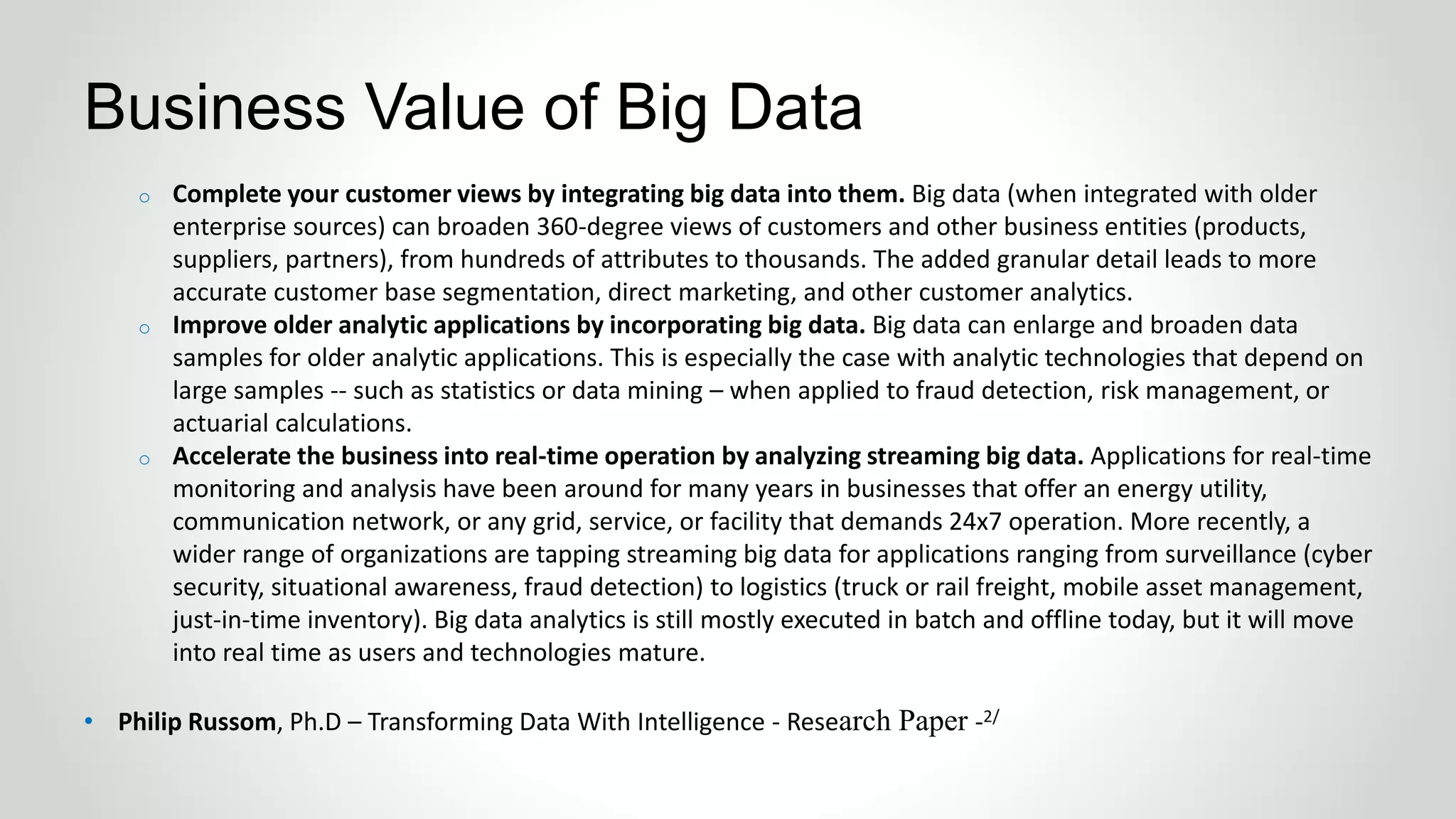 o Complete your customer views by integrating big data into them. Big data (when integrated with older
enterprise sources) can broaden 360-degree views of customers and other business entities (products,
suppliers, partners), from hundreds of attributes to thousands. The added granular detail leads to more
accurate customer base segmentation, direct marketing, and other customer analytics.
o Improve older analytic applications by incorporating big data. Big data can enlarge and broaden data
samples for older analytic applications. This is especially the case with analytic technologies that depend on
large samples -- such as statistics or data mining – when applied to fraud detection, risk management, or
actuarial calculations.
o Accelerate the business into real-time operation by analyzing streaming big data. Applications for real-time
monitoring and analysis have been around for many years in businesses that offer an energy utility,
communication network, or any grid, service, or facility that demands 24x7 operation. More recently, a
wider range of organizations are tapping streaming big data for applications ranging from surveillance (cyber
security, situational awareness, fraud detection) to logistics (truck or rail freight, mobile asset management,
just-in-time inventory). Big data analytics is still mostly executed in batch and offline today, but it will move
into real time as users and technologies mature.
• Philip Russom, Ph.D – Transforming Data With Intelligence - Research Paper -2/
Business Value of Big Data
 