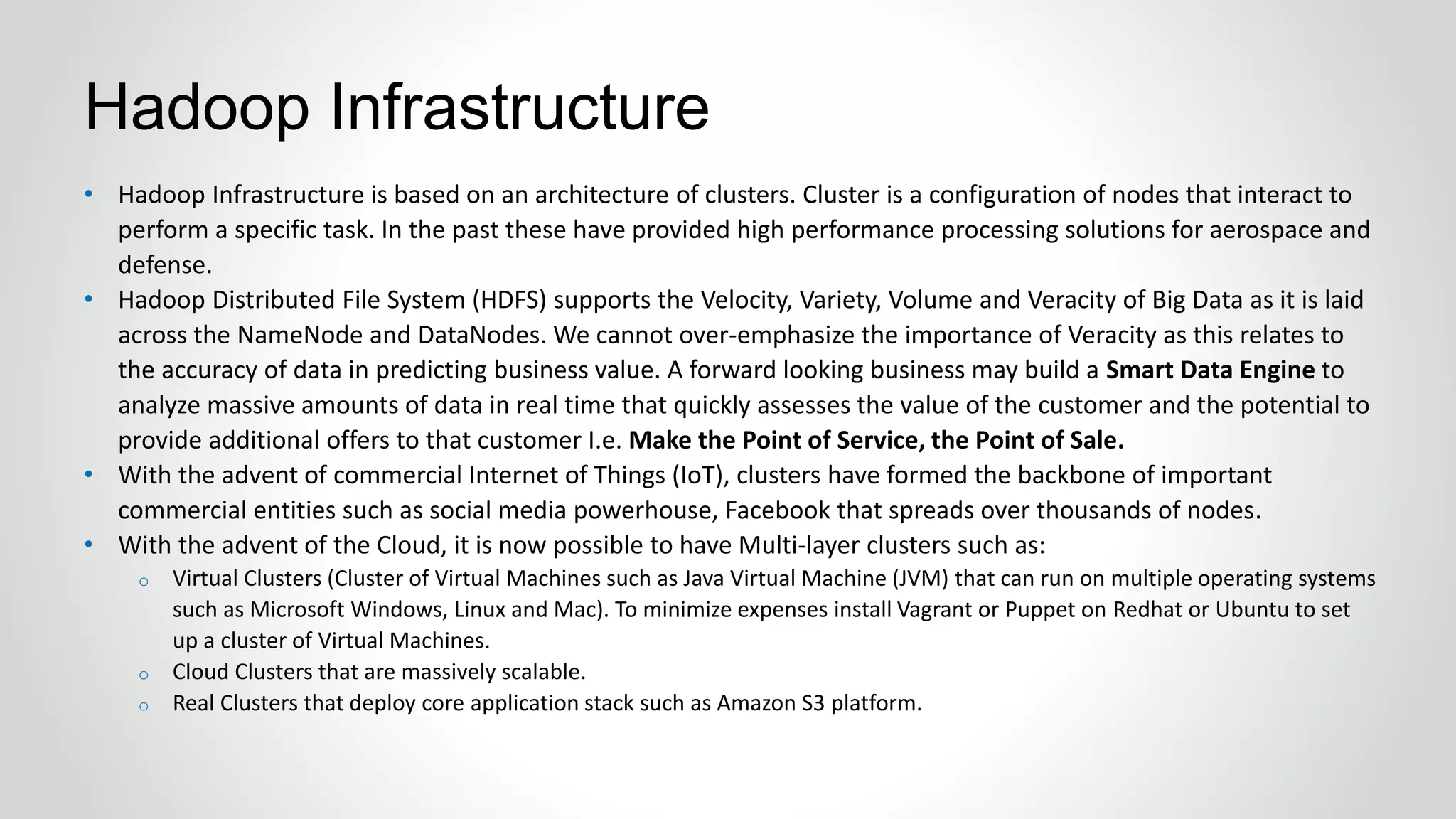 • Hadoop Infrastructure is based on an architecture of clusters. Cluster is a configuration of nodes that interact to
perform a specific task. In the past these have provided high performance processing solutions for aerospace and
defense.
• Hadoop Distributed File System (HDFS) supports the Velocity, Variety, Volume and Veracity of Big Data as it is laid
across the NameNode and DataNodes. We cannot over-emphasize the importance of Veracity as this relates to
the accuracy of data in predicting business value. A forward looking business may build a Smart Data Engine to
analyze massive amounts of data in real time that quickly assesses the value of the customer and the potential to
provide additional offers to that customer I.e. Make the Point of Service, the Point of Sale.
• With the advent of commercial Internet of Things (IoT), clusters have formed the backbone of important
commercial entities such as social media powerhouse, Facebook that spreads over thousands of nodes.
• With the advent of the Cloud, it is now possible to have Multi-layer clusters such as:
o Virtual Clusters (Cluster of Virtual Machines such as Java Virtual Machine (JVM) that can run on multiple operating systems
such as Microsoft Windows, Linux and Mac). To minimize expenses install Vagrant or Puppet on Redhat or Ubuntu to set
up a cluster of Virtual Machines.
o Cloud Clusters that are massively scalable.
o Real Clusters that deploy core application stack such as Amazon S3 platform.
Hadoop Infrastructure
 