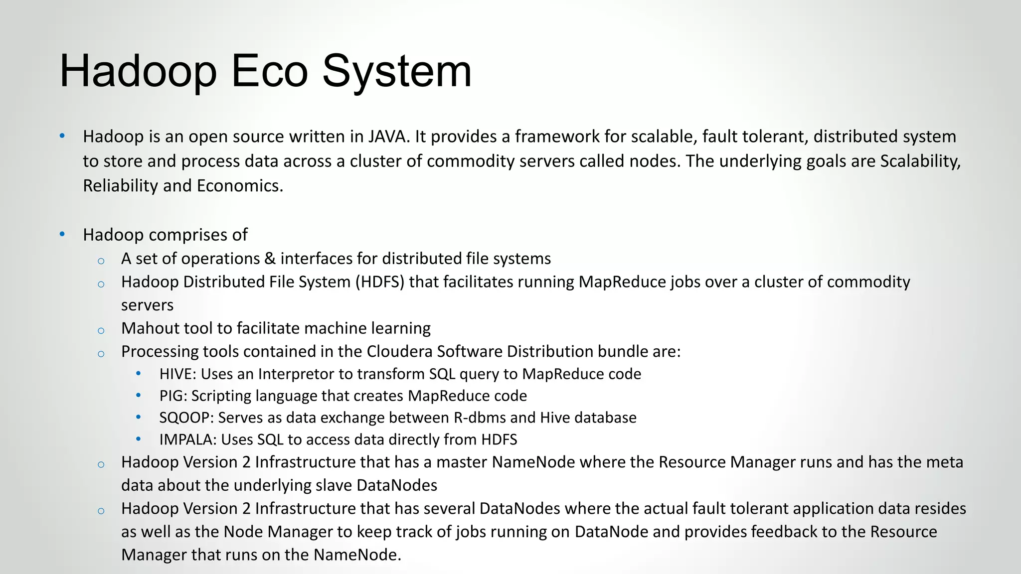 • Hadoop is an open source written in JAVA. It provides a framework for scalable, fault tolerant, distributed system
to store and process data across a cluster of commodity servers called nodes. The underlying goals are Scalability,
Reliability and Economics.
• Hadoop comprises of
o A set of operations & interfaces for distributed file systems
o Hadoop Distributed File System (HDFS) that facilitates running MapReduce jobs over a cluster of commodity
servers
o Mahout tool to facilitate machine learning
o Processing tools contained in the Cloudera Software Distribution bundle are:
• HIVE: Uses an Interpretor to transform SQL query to MapReduce code
• PIG: Scripting language that creates MapReduce code
• SQOOP: Serves as data exchange between R-dbms and Hive database
• IMPALA: Uses SQL to access data directly from HDFS
o Hadoop Version 2 Infrastructure that has a master NameNode where the Resource Manager runs and has the meta
data about the underlying slave DataNodes
o Hadoop Version 2 Infrastructure that has several DataNodes where the actual fault tolerant application data resides
as well as the Node Manager to keep track of jobs running on DataNode and provides feedback to the Resource
Manager that runs on the NameNode.
Hadoop Eco System
 
